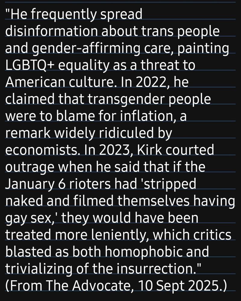 "He frequently spread disinformation about trans people and gender-affirming care, painting LGBTQ+ equality as a threat to American culture. In 2022, he claimed that transgender people were to blame for inflation, a remark widely ridiculed by economists. In 2023, Kirk courted outrage when he said that if the January 6 rioters had 'stripped naked and filmed themselves having gay sex, they would have been treated more leniently, which critics lasted as both homophobic and trivializing of the insurrection."
(From The Advocate, 10 Sept 2025.)

