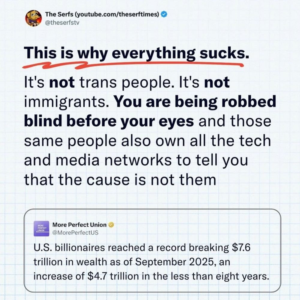 The Serfs (youtube.com/theserftimes)
@theserfstv

This is why everything sucks.

It's not trans people. It's not immigrants. You are being robbed blind before your eyes and those same people also own all the tech and media networks to tell you that the cause is not them.

More Perfect Union
@MorePerfectUS

J.S. billionaires reached record breaking $7.6 trillion in wealth as of September 2025, an increase of $4.7 trillion in the less than eight years.

