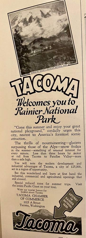 A 1920s tourism ad reading "Tacoma welcomes you to Rainier National Park. "Come this summer and enjoy your great national playground," cordially urges this city, nearest to America's foremost scenic attraction.
The thrills of mountaineering glaciers surpassing those of the Alps snow frolics in the summer something of unuswal interest for every minute. Less than three hours by motor or rail from Tacoma to Paradise Valley- more than a mile high.
You will note the modern development and industrial advantages of Tacoma, a city of 125,000, set in a region of opportunity.
See this wonderland and learn at first hand the industrial, commercial and agricultural openings that still abound
Special reduced rates for summer trips. Visit the entire Pacific Coast on your tour."