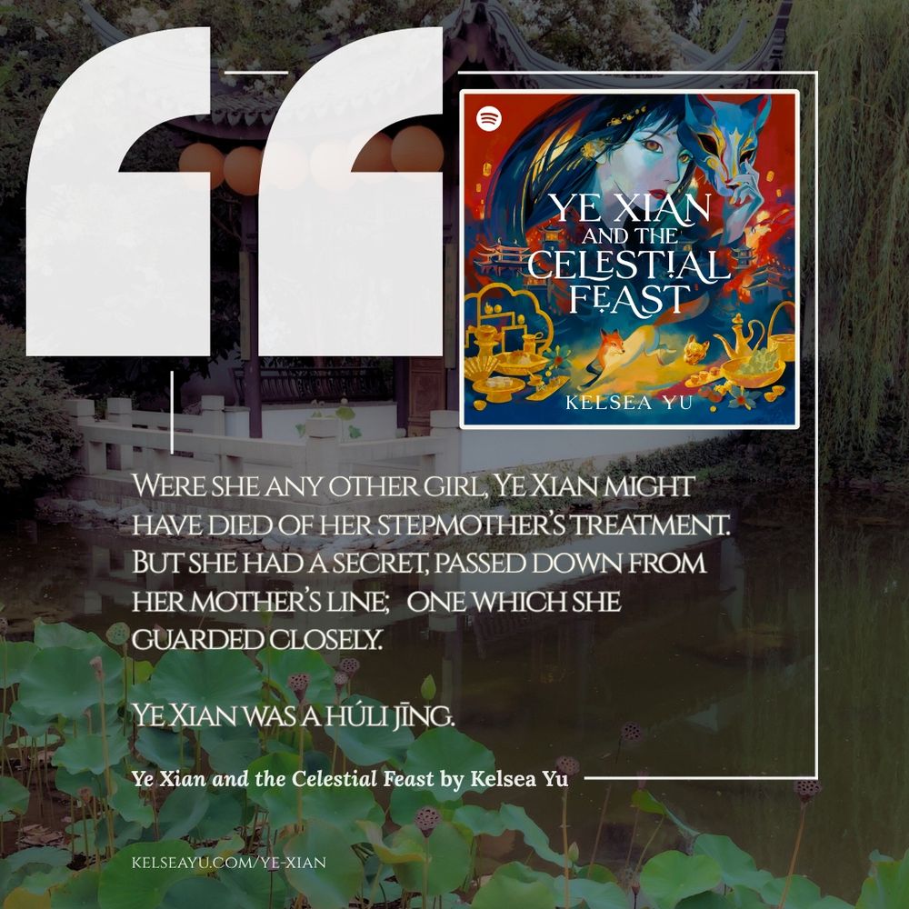 Quote graphic from Ye Xian and the Celestial Feast by Kelsea Yu: “Were she any other girl, Ye Xian might have died of her stepmother’s treatment. But she had a secret, passed down from her mother’s line; one which she guarded closely.
Ye Xian was a húli jīng.”