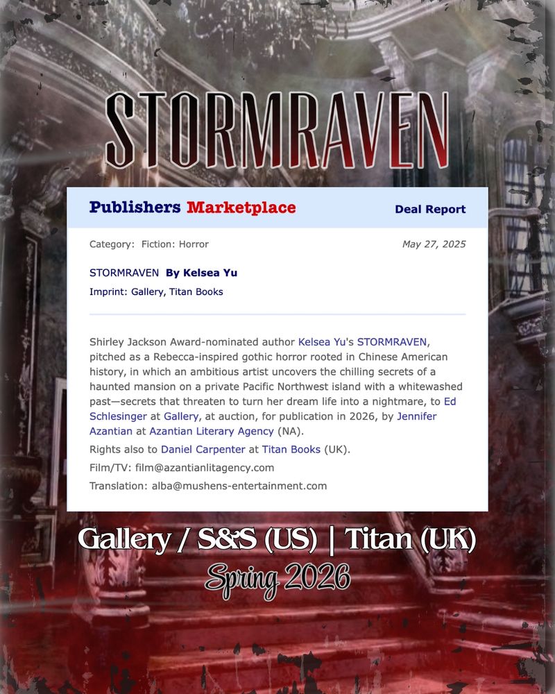 Announcement Graphic for Stormraven by Kelsea Yu. The background is a photograph of the interior of a gothic mansion, in red and black.

Overlaid Publishers Marketplace screenshot reads: "Category: fiction: horror. STORMRAVEN by Kelsea Yu. Imprint: Galery, Titan Books. Date: May 27, 2025.

Shirley Jackson Award-nominated author Kelsea Yu’s STORMRAVEN, pitched as a Rebecca-inspired gothic horror rooted in Chinese American history, in which an ambitious artist uncovers the chilling secrets of a haunted mansion on a private Pacific Northwest island with a whitewashed past—secrets that threaten to turn her dream life into a nightmare, to Ed Schlesinger at Gallery, at auction, for publication in 2026, by Jennifer Azantian at Azantian Literary Agency (NA).

Rights also to Daniel Carpenter at Titan Books (UK).

Film/TV: film@azantianlitagency.com

Translation: alba@mushens-entertainment.com"