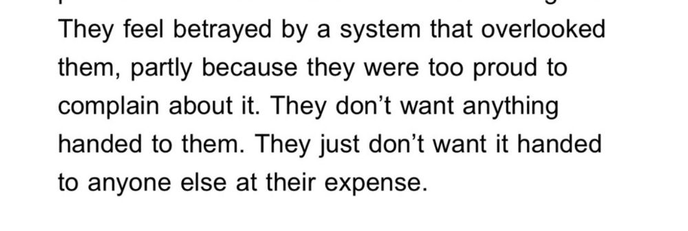 They feel betrayed by a system that overlooked them, partly because they were too proud to complain about it. They don't want anything handed to them. They just don't want it handed to anyone else at their expense.