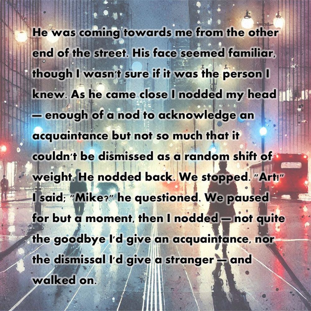 He was coming towards me from the other end of the street. His face seemed familiar, though I wasn't sure if it was the person I knew. As he came close I nodded my head — enough of a nod to acknowledge an acquaintance but not so much that it couldn't be dismissed as a random shift of weight. He nodded back. We stopped. "Art!" I said; "Mike?" he questioned. We paused for but a moment, then I nodded — not quite the goodbye I'd give an acquaintance, nor the dismissal I'd give a stranger — and walked on. 