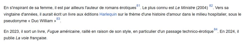 "En s'inspirant de sa femme, il est par ailleurs l'auteur de romans érotiques[81]. Le plus connu est Le Ministre (2004) [82]. Vers sa vingtaine d'années, il aurait écrit un livre aux éditions Harlequin sur le thème d'une histoire d'amour dans le milieu hospitalier, sous le pseudonyme « Duc William »[83].

En 2023, il sort un livre, Fugue américaine, raillé en raison de son style, en particulier d'un passage technico-érotique[84]. En 2024, il publie La voie française."

https://fr.wikipedia.org/wiki/Bruno_Le_Maire#Vie_priv%C3%A9e