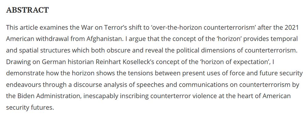 This article examines the War on Terror’s shift to ‘over-the-horizon counterterrorism’ after the 2021 American withdrawal from Afghanistan. I argue that the concept of the ‘horizon’ provides temporal and spatial structures which both obscure and reveal the political dimensions of counterterrorism. Drawing on German historian Reinhart Koselleck’s concept of the ‘horizon of expectation’, I demonstrate how the horizon shows the tensions between present uses of force and future security endeavours through a discourse analysis of speeches and communications on counterterrorism by the Biden Administration, inescapably inscribing counterterror violence at the heart of American security futures.