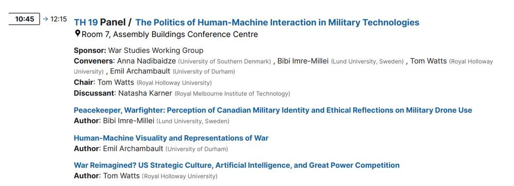 TH 19 Panel / The Politics of Human-Machine Interaction in Military Technologies 
Room 7, Assembly Buildings Conference Centre
Sponsor: War Studies Working Group
Conveners: Anna Nadibaidze (University of Southern Denmark) , Bibi Imre-Millei (Lund University, Sweden) , Tom Watts (Royal Holloway University) , Emil Archambault (University of Durham)
Chair: Tom Watts (Royal Holloway University)
Discussant: Natasha Karner (Royal Melbourne Institute of Technology)
Peacekeeper, Warfighter: Perception of Canadian Military Identity and Ethical Reflections on Military Drone Use
Author: Bibi Imre-Millei (Lund University, Sweden)
Human-Machine Visuality and Representations of War
Author: Emil Archambault (University of Durham)
War Reimagined? US Strategic Culture, Artificial Intelligence, and Great Power Competition
Author: Tom Watts (Royal Holloway University)