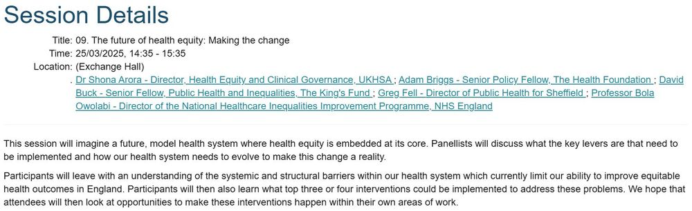 Photo of details of session, it reads:
Participants: Dr Shona Arora - Director, Health Equity and Clinical Governance, UKHSA ; Adam Briggs - Senior Policy Fellow, The Health Foundation ; David Buck - Senior Fellow, Public Health and Inequalities, The King's Fund ; Greg Fell - Director of Public Health for Sheffield ; Professor Bola Owolabi - Director of the National Healthcare Inequalities Improvement Programme, NHS England

Outline: This session will imagine a future, model health system where health equity is embedded at its core. Panellists will discuss what the key levers are that need to be implemented and how our health system needs to evolve to make this change a reality.

Participants will leave with an understanding of the systemic and structural barriers within our health system which currently limit our ability to improve equitable health outcomes in England. Participants will then also learn what top three or four interventions could be implemented to address these problems. We hope that attendees will then look at opportunities to make these interventions happen within their own areas of work.