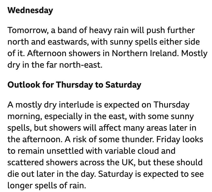 The BBC weather forecast for the UK for the next few days.
Wednesday: Tomorrow, a band of heavy rain will push further north and eastwards, with sunny spells either side of it. Afternoon showers in Northern Ireland. Mostly dry in the far north-east.
Outlook for Thursday to Saturday: A mostly dry interlude is expected on Thursday morning, especially in the east, with some sunny spells, but showers will affect many areas later in the afternoon. A risk of some thunder. Friday looks to remain unsettled with variable cloud and scattered showers across the UK, but these should die out later in the day. Saturday is expected to see longer spells of rain.