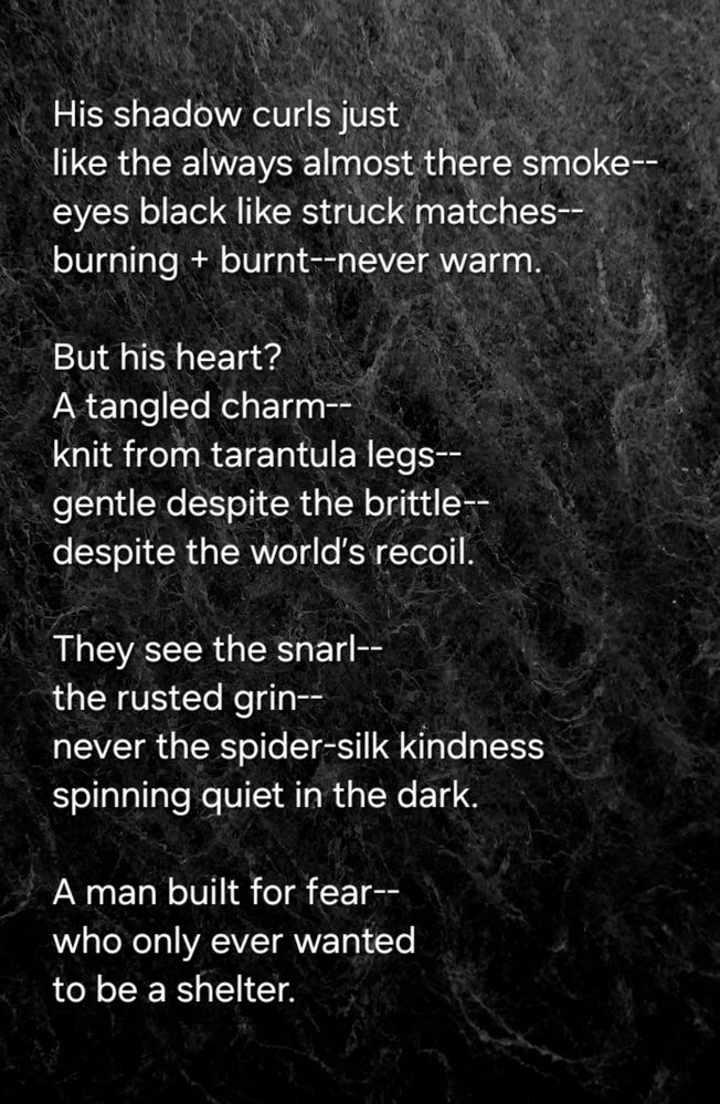 His shadow curls just
like the always almost there smoke-- 
eyes black like struck matches--
burning + burnt--never warm.  

But his heart? 
A tangled charm--
knit from tarantula legs--
gentle despite the brittle--
despite the world’s recoil.  

They see the snarl--
the rusted grin--
never the spider-silk kindness  
spinning quiet in the dark.  

A man built for fear--
who only ever wanted  
to be a shelter.