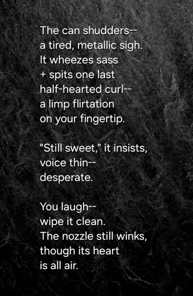 The can shudders--
a tired, metallic sigh.  
It wheezes sass
+ spits one last  
half-hearted curl--
a limp flirtation  
on your fingertip.  

"Still sweet," it insists,
voice thin--  
desperate.  

You laugh-- 
wipe it clean.  
The nozzle still winks,  
though its heart  
is all air.