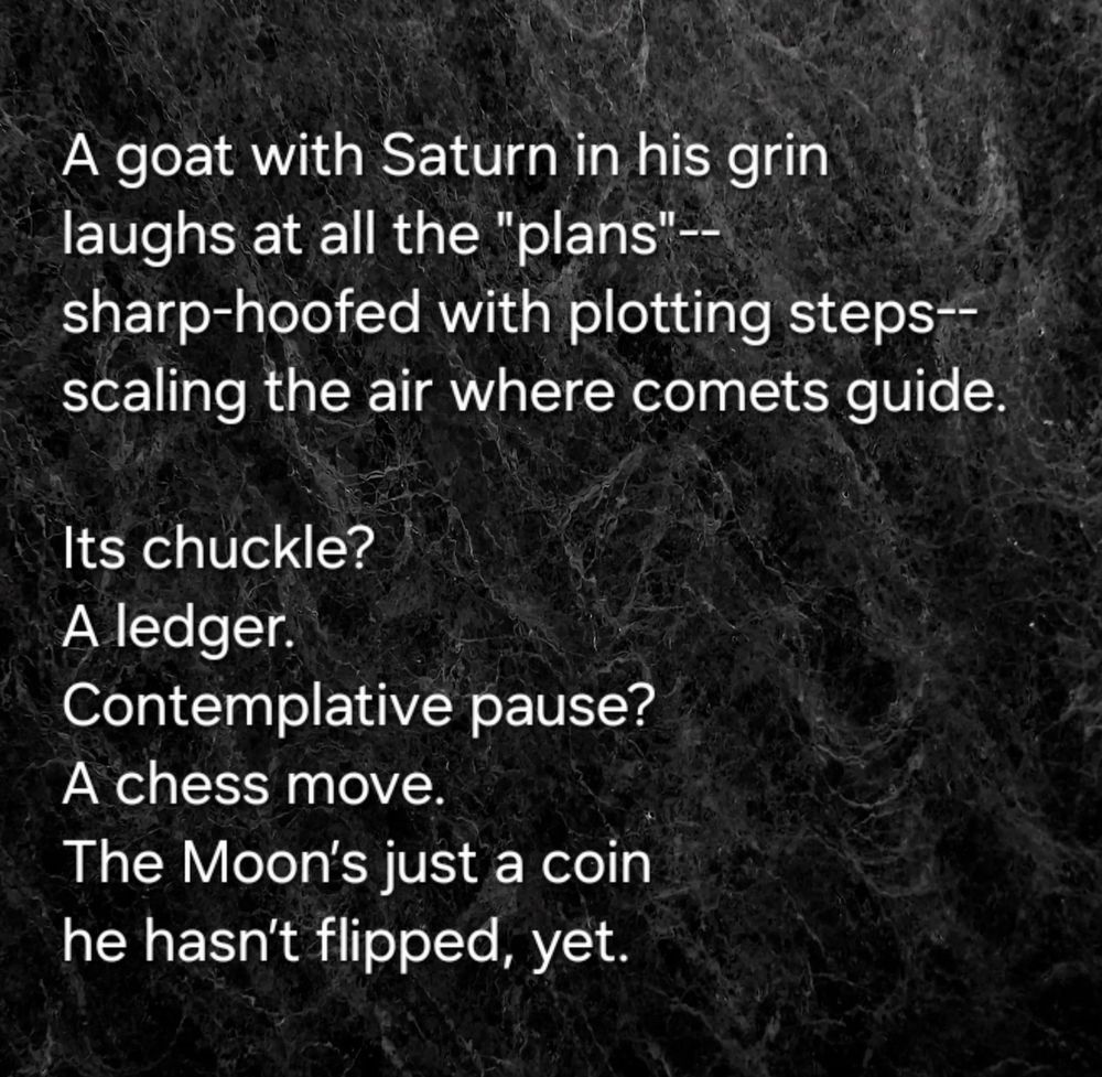 A goat with Saturn in his grin
laughs at all the "plans"--
sharp-hoofed with plotting steps--
scaling the air where comets guide.  

Its chuckle? 
A ledger.  
Contemplative pause? 
A chess move.  
The Moon’s just a coin 
he hasn’t flipped, yet.  