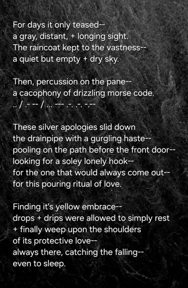 For days it only teased--
a gray, distant, + longing sight.
The raincoat kept to the vastness--
a quiet but empty + dry sky.

Then, percussion on the pane--
a cacophony of drizzling morse code.
.. / .- -- / ... --- .-. .-. -.--

These silver apologies slid down 
the drainpipe with a gurgling haste--
pooling on the path before the front door--
looking for a soley lonely hook--
for the one that would always come out--
for this pouring ritual of love.

Finding it's yellow embrace--
drops + drips were allowed to simply rest
+ finally weep upon the shoulders
of its protective love--
always there, catching the falling--
even to sleep. 