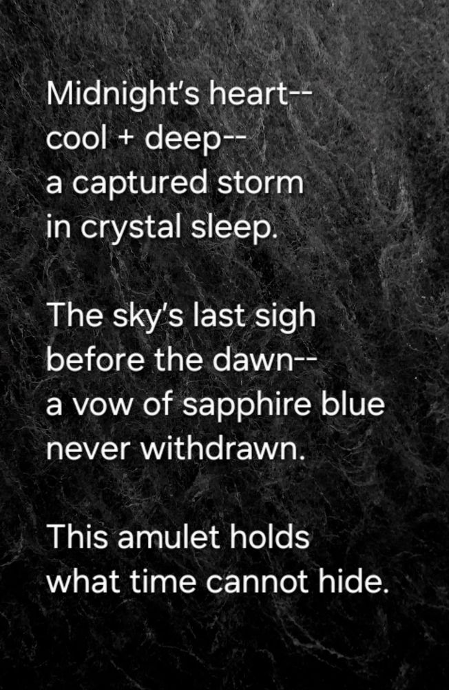Midnight’s heart--
cool + deep--
a captured storm  
in crystal sleep.  

The sky’s last sigh  
before the dawn--
a vow of sapphire blue  
never withdrawn.  

This amulet holds  
what time cannot hide.