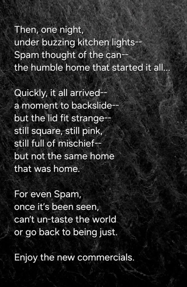 Then, one night, 
under buzzing kitchen lights--
Spam thought of the can--
the humble home that started it all... 

Quickly, it all arrived--
a moment to backslide-- 
but the lid fit strange--
still square, still pink,
still full of mischief--
but not the same home 
that was home.  

For even Spam, 
once it’s been seen, 
can’t un-taste the world 
or go back to being just.

Enjoy the new commercials.