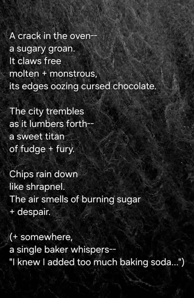 A crack in the oven--
a sugary groan.  
It claws free
molten + monstrous,  
its edges oozing cursed chocolate.  

The city trembles  
as it lumbers forth--
a sweet titan  
of fudge + fury. 

Chips rain down  
like shrapnel.  
The air smells of burning sugar  
+ despair.  

(+ somewhere,  
a single baker whispers--
"I knew I added too much baking soda...")