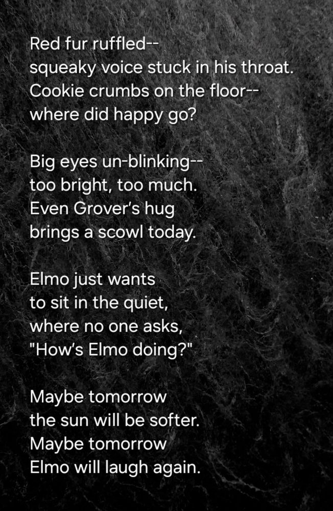 Red fur ruffled--
squeaky voice stuck in his throat.  
Cookie crumbs on the floor--
where did happy go?

Big eyes un-blinking--
too bright, too much.  
Even Grover’s hug  
brings a scowl today.  

Elmo just wants  
to sit in the quiet,  
where no one asks,  
"How’s Elmo doing?"

Maybe tomorrow  
the sun will be softer.  
Maybe tomorrow  
Elmo will laugh again.