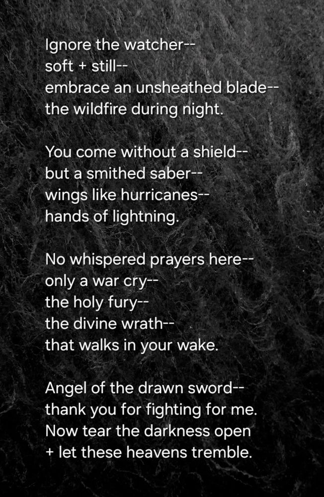 Ignore the watcher--
soft + still--
embrace an unsheathed blade--
the wildfire during night.  

You come without a shield--
but a smithed saber--
wings like hurricanes--
hands of lightning.  

No whispered prayers here--
only a war cry--
the holy fury--
the divine wrath--  
that walks in your wake.  

Angel of the drawn sword--
thank you for fighting for me.  
Now tear the darkness open 
+ let these heavens tremble.