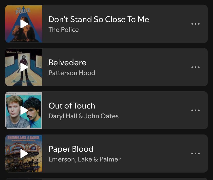Some of the music off my Spotify playlist. Top: Don’t stand so close to me by The Police Below: Belvedere by Patterson Hood Below: Out of Touch by Daryl Hall & John Oates Bottom: Paper Blood by Emerson, Lake & Palmer