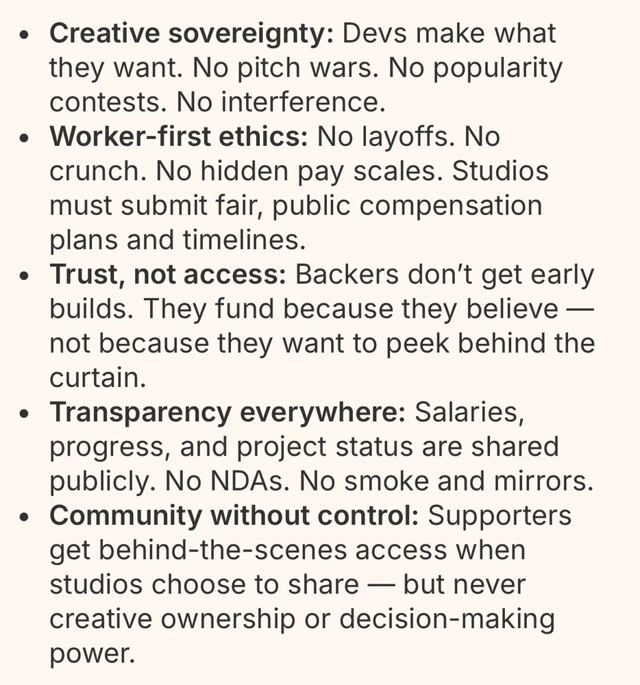 Part of the Fair Play Collective’s manifest, specifically the “What We Stand For” section. 

What We Stand For

-Creative sovereignty: Devs make what they want. No pitch wars. No popularity contests. No interference.

-Worker-first ethics: No layoffs. No crunch. No hidden pay scales. Studios must submit fair, public compensation plans and timelines.

-Trust, not access: Backers don’t get early builds. They fund because they believe — not because they want to peek behind the curtain.

-Transparency everywhere: Salaries, progress, and project status are shared publicly. No NDAs. No smoke and mirrors.

-Community without control: Supporters get behind-the-scenes access when studios choose to share — but never creative ownership or decision-making power.