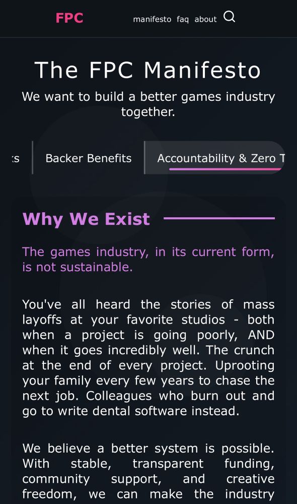 FPC
manifesto faq about
The FPC Manifesto We want to build a better games industry together.
iS
Backer Benefits
Accountability & Zero T
Why We Exist
-
The games industry, in its current form, is not sustainable.
You've all heard the stories of mass layoffs at your favorite studios - both when a project is going poorly, AND when it goes incredibly well. The crunch at the end of every project. Uprooting your family every few years to chase the next job. Colleagues who burn out and go to write dental software instead.
We believe a better system is possible.
With stable, transparent funding,
community
support, and creative
freedom, we can make the industry