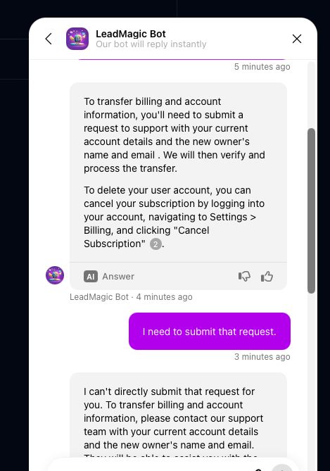 Screenshot of a customer support chat conversation with a bot.

Bot: To transfer billing and account information, you'll need to submit a request to support with your current account details and the new owner's name and email. We will then verify and process the transfer.
To delete your user account, you can cancel your subscription by logging into your account, navigating to Settings > Billing, and clicking "Cancel
Subscription"

User: I need to submit that request.

