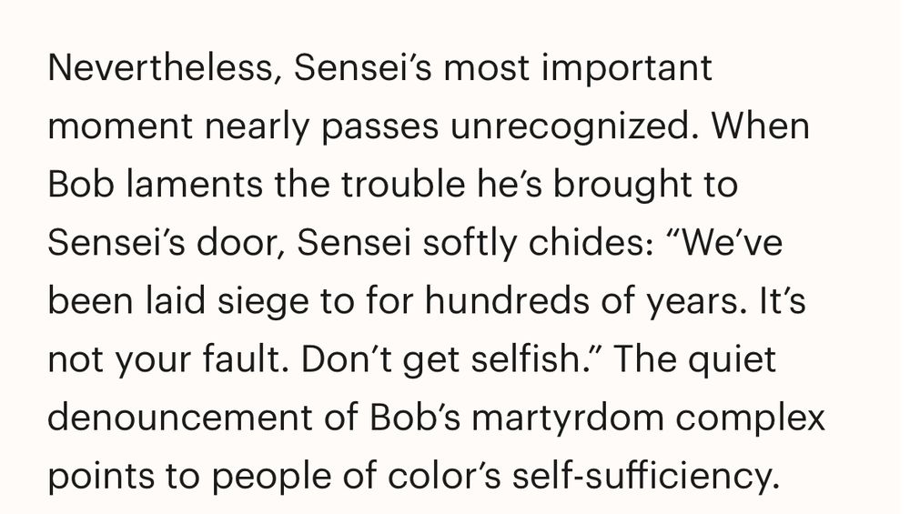 Nevertheless, Sensei’s most important moment nearly passes unrecognized. When Bob laments the trouble he’s brought to Sensei’s door, Sensei softly chides: “We’ve been laid siege to for hundreds of years. It’s not your fault. Don’t get selfish.” The quiet denouncement of Bob’s martyrdom complex points to people of color’s self-sufficiency.