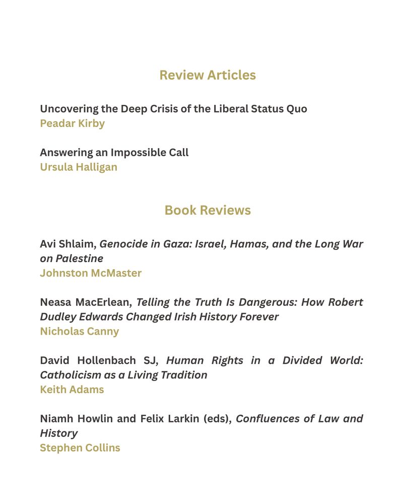 This image contains a list of the review articles and book reviews contained in the Winter 2025 - 2026 edition of Studies: An Irish Quarterly Review. They are:

Uncovering the Deep Crisis of the Liberal Status Quo by Peadar Kirby

Answering an Impossible Call by Ursula Halligan

A review by Johnston McMaster of Avi Shlaim's book  Genocide in Gaza: Israel, Hamas, and the Long War on Palestine


A review by Nicholas Canny of Neasa MacErlean's book Telling the Truth Is Dangerous: How Robert Dudley Edwards Changed Irish History Forever

A review by Keith Adams of David Hollenbach SJ's book Human Rights in a Divided World: Catholicism as a Living Tradition

A review by Stephen Collins of Niamh Howlin and Felix Larkin (eds) book Confluences of Law and History

