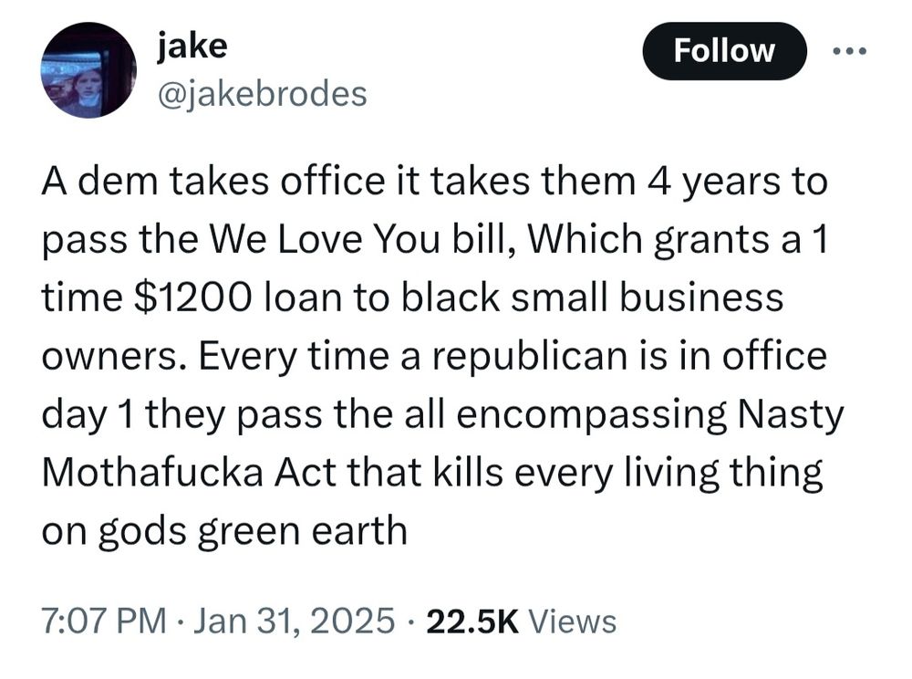 A tweet that says "a dem takes office it takes them 4 years to pass the We Love You bill, which grants a 1 time $1200 loan to black small business owners. Every time a republican is in office day 1 they pass the all encompassing Nasty Mothafucka Act that kills every living thing on gods green earth"