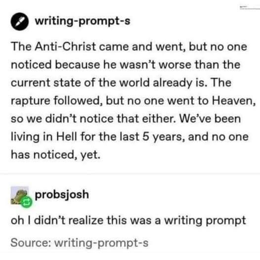 Two tumblr posts - the top, from writing-prompt-s: The Anti Christ came and went, but no one noticed because he wasn't worse than the current state of the world already is. The rapture followed, but no one went to Heaven so we didn't notice that either. We've been living in Hell for the last 5 years and no one has noticed, yet.
The reply, from probsjosh- "Oh I didn't realize this was a writing prompt"