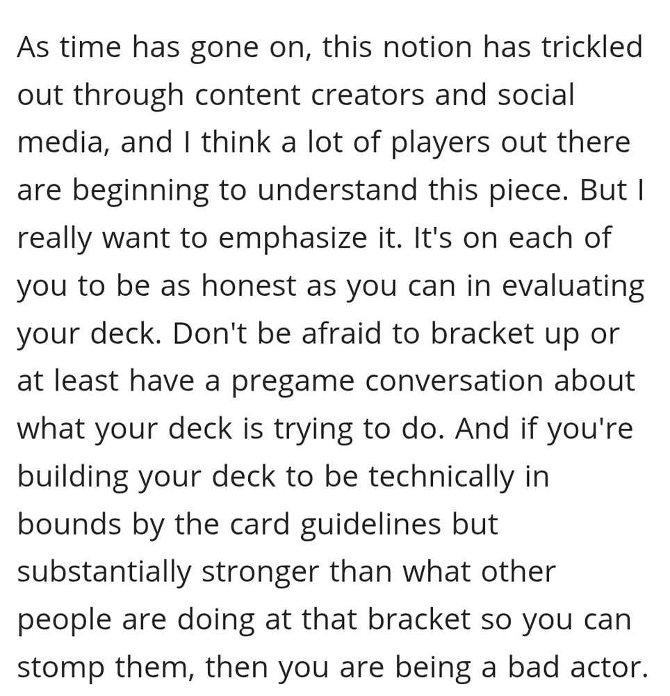 As time has gone on, this notion has trickled out through content creators and social media, and I think a lot of players out there are beginning to understand this piece. But I really want to emphasize it. It's on each of you to be as honest as you can in evaluating your deck. Don't be afraid to bracket up or at least have a pregame conversation about what your deck is trying to do. And if you're building your deck to be technically in bounds by the card guidelines but substantially stronger than what other people are doing at that bracket so you can stomp them, then you are being a bad actor.