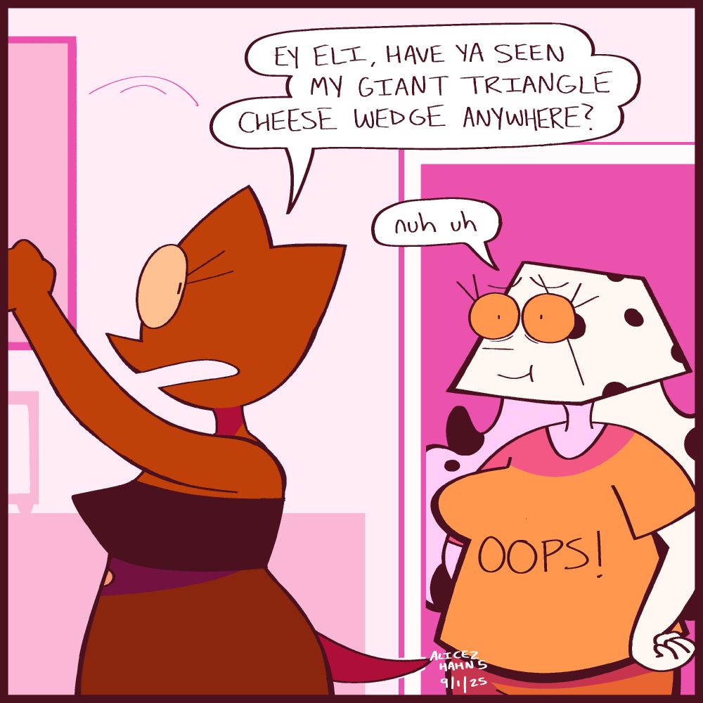 Xella looks inside the kitchen cupboards, trying to find something. As she does, Eli walks into the kitchen, with a very suspiciously cheese wedge- shaped head. Xella questions her naively.

"Ey Eli, have ya seen my giant triangle cheese wedge anywhere?"

Eli, looking nervous, simply says, "Nuh uh." She has on a shirt that reads, "OOPS!"