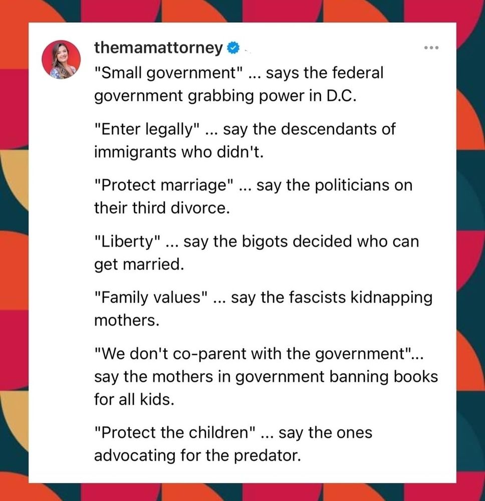 The image is of a Twitter post from themamattourney. It says:
"Small government" ... says the federal government grabbing power in D.C.

"Enter legally" ... say the defendants of immigrants who didn't.

"Protect marriage" ... say the politicians on their third divorce.

"Liberty" ... say the bigots decided on who can get married

"Family values" ... day the fascists kidnapping mothers.

"We don't co-parent with the government" ... say the mothers in government banning books for all kids.

"Protect the Children"... say the ones advocating for the predator.