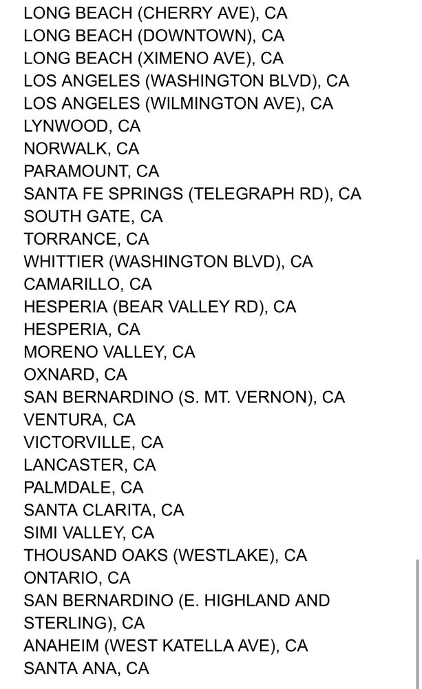 LONG BEACH (CHERRY AVE), CA LONG BEACH (DOWNTOWN), CA LONG BEACH (XIMENO AVE), CA LOS ANGELES (WASHINGTON BLVD), CA LOS ANGELES (WILMINGTON AVE), CA LYNWOOD, CA NORWALK, CA PARAMOUNT, CA
SANTA FE SPRINGS (TELEGRAPH RD), CA SOUTH GATE, CA TORRANCE, CA
WHITTIER (WASHINGTON BLVD), CA CAMARILLO, CA
HESPERIA (BEAR VALLEY RD), CA HESPERIA, CA
MORENO VALLEY, CA
OXNARD, CA
SAN BERNARDINO (S. MT. VERNON), CA VENTURA, CA VICTORVILLE, CA LANCASTER, CA PALMDALE, CA SANTA CLARITA, CA SIMI VALLEY, CA THOUSAND OAKS (WESTLAKE), CA ONTARIO, CA
SAN BERNARDINO (E. HIGHLAND AND STERLING), CA
ANAHEIM (WEST KATELLA AVE), CA SANTA ANA, CA