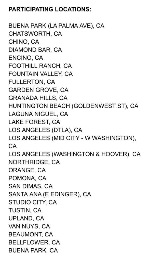 PARTICIPATING LOCATIONS:
BUENA PARK (LA PALMA AVE), CA CHATSWORTH, CA CHINO, CA DIAMOND BAR, CA ENCINO, CA FOOTHILL RANCH, CA FOUNTAIN VALLEY, CA FULLERTON, CA GARDEN GROVE, CA GRANADA HILLS, CA
HUNTINGTON BEACH (GOLDENWEST ST), CA LAGUNA NIGUEL, CA LAKE FOREST, CA LOS ANGELES (DTLA), CA
LOS ANGELES (MID CITY - W WASHINGTON), CA
LOS ANGELES (WASHINGTON & HOOVER), CA NORTHRIDGE, CA ORANGE, CA POMONA, CA SAN DIMAS, CA
SANTA ANA (E EDINGER), CA STUDIO CITY, CA TUSTIN, CA UPLAND, CA VAN NUYS, CA BEAUMONT, CA BELLFLOWER, CA BUENA PARK, CA