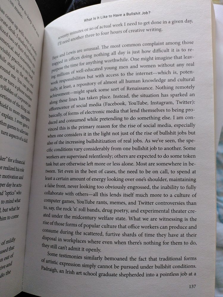 The most common complaint among those trapped in offices doing nothing all day is just how difficult it is to re- purpose the time for anything worthwhile. One might imagine that leav- ing millions of well-educated young men and women without any real work responsibilities but with access to the internet-which is, poten- tially, at least, a repository of almost all human knowledge and cultural achievement-might spark some sort of Renaissance. Nothing remotely along these lines has taken place. Instead, the situation has sparked an efflorescence of social media (Facebook, YouTube, Instagram, Twitter): basically, of forms of electronic media that lend themselves to being pro- duced and consumed while pretending to do something else. I am con- vinced this is the primary reason for the rise of social media, especially when one considers it in the light not just of the rise of bullshit jobs but also of the increasing bullshitization of real jobs.