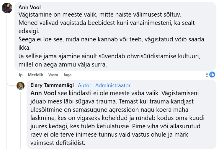Ann Vool
Vägistamine on meeste valik, mitte naiste välimusest sõltuv.
Mehed valivad vägistada beebidest kuni vanainimesteni, ka sealt edasigi.
Seega ei loe see, mida naine kannab või teeb, vägistatud võib saada ikka.
Ja sellise jama ajamine ainult süvendab ohvrisüüdistamise kultuuri, millel on aega ammu välja surra.

Elery Tammemägi
Ann Vool see kindlasti ei ole meeste vaba valik. Vägistamiseni jõuab mees läbi sügava trauma. Temast kui trauma kandjast ülesõitmine on samasugune agressioon nagu koera maha laskmine, kes on vigaseks koheldud ja ründab kodus oma kuudi juures kedagi, kes tuleb ketiulatusse. Pime viha või allasurutud raev ei ole terve inimese tunnus vaid vastus ohule ja märk vaimsest defitsiidist.