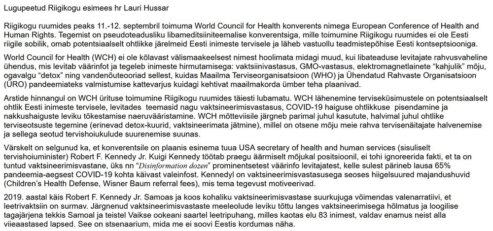 Lugupeetud Riigikogu esimees hr Lauri Hussar

 

Riigikogu ruumides peaks 11.-12. septembril toimuma World Council for Health konverents nimega European Conference of Health and Human Rights. Tegemist on pseudoteadusliku libameditsiiniteemalise konverentsiga, mille toimumine Riigikogu ruumides ei ole Eesti riigile sobilik, omab potentsiaalselt ohtlikke järelmeid Eesti inimeste tervisele ja läheb vastuollu teadmistepõhise Eesti kontseptsiooniga. 

 

World Council for Health (WCH) ei ole kõlavast välismaakeelsest nimest hoolimata midagi muud, kui libateaduse levitajate rahvusvaheline ühendus, mis levitab väärinfot ja tegeleb inimeste hirmutamisega: vaktsiinivastasus, GMO-vastasus, elektromagnetlainete “kahjulik” mõju, ogavalgu “detox” ning vandenõuteooriad sellest, kuidas Maailma Terviseorganisatsioon (WHO) ja Ühendatud Rahvaste Organisatsioon (ÜRO) pandeemiateks valmistumise kattevarjus kuidagi kehtivat maailmakorda ümber teha plaanivad. 

 

Arstide hinnangul on WCH ürituse toimumine Riigikogu ruumides täiesti lubamatu. WCH lähenemine terviseküsimustele on potentsiaalselt ohtlik Eesti inimeste tervisele, levitades  teemasid nagu vaktsineerimisvastasus, COVID-19 haiguse ohtlikkuse  pisendamine ja nakkushaiguste leviku tõkestamise naeruvääristamine. WCH mõtteviisile järgneb parimal juhul kasutute, halvimal juhul ohtlike terviseotsuste tegemine (erinevad detox-kuurid, vaktsineerimata jätmine), millel on otsene mõju meie rahva tervisenäitajate halvenemise ja sellega seotud tervishoiukulude suurenemise suunas.

 

Värskelt on selgunud ka, et konverentsile on plaanis esinema tuua USA secretary of health and human services (sisuliselt tervishoiuminister) Robert F. Kennedy Jr. Kuigi Kennedy töötab praegu äärmiselt mõjukal positsioonil, ei tohi ignoreerida fakti, et ta on tuntud vaktsineerimisvastane, üks nn “Disinformation dozen” prominentsetest väärinfo levitajatest, kelle sulest pärineb lausa 65% pandeemia-aegsest COVID-19 kohta käivast valeinfost. Kennedyl on vaktsineer…