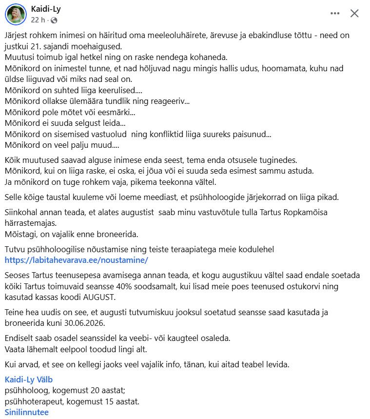 Kaidi-Ly
 ·
Järjest rohkem inimesi on häiritud oma meeleoluhäirete, ärevuse ja ebakindluse tõttu - need on justkui 21. sajandi moehaigused. 
Muutusi toimub igal hetkel ning on raske nendega kohaneda.
Mõnikord on inimestel tunne, et nad hõljuvad nagu mingis hallis udus, hoomamata, kuhu nad üldse liiguvad või miks nad seal on. 
Mõnikord on suhted liiga keerulised....
Mõnikord ollakse ülemäära tundlik ning reageeriv...
Mõnikord pole mõtet või eesmärki...
Mõnikord ei suuda selgust leida...
Mõnikord on sisemised vastuolud  ning konfliktid liiga suureks paisunud...
Mõnikord on veel palju muud....
Kõik muutused saavad alguse inimese enda seest, tema enda otsusele tuginedes. 
Mõnikord, kui on liiga raske, ei oska, ei jõua või ei suuda seda esimest sammu astuda.
Ja mõnikord on tuge rohkem vaja, pikema teekonna vältel. 
Selle kõige taustal kuuleme või loeme meediast, et psühholoogide järjekorrad on liiga pikad.
Siinkohal annan teada, et alates augustist  saab minu vastuvõtule tulla Tartus Ropkamõisa härrastemajas.
Mõistagi, on vajalik enne broneerida. 
Tutvu psühholoogilise nõustamise ning teiste teraapiatega meie kodulehel
https://labitahevarava.ee/noustamine/
Seoses Tartus teenusepesa avamisega annan teada, et kogu augustikuu vältel saad endale soetada kõiki Tartus toimuvaid seansse 40% soodsamalt, kui lisad meie poes teenused ostukorvi ning kasutad kassas koodi AUGUST.
Teine hea uudis on see, et augusti tutvumiskuu jooksul soetatud seansse saad kasutada ja broneerida kuni 30.06.2026.
Endiselt saab osadel seanssidel ka veebi- või kaugteel osaleda.
Vaata lähemalt eelpool toodud lingi alt. 
Kui arvad, et see on kellegi jaoks veel vajalik info, tänan, kui aitad teabel levida. 
Kaidi-Ly Välb 
psühholoog, kogemust 20 aastat;
psühhoterapeut, kogemust 15 aastat.
Sinilinnutee