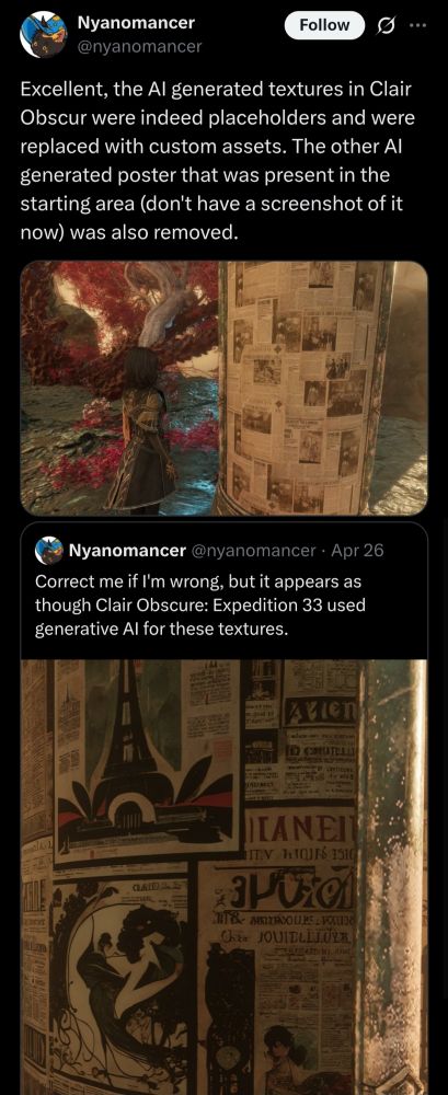 Excellent, the AI generated textures in Clair Obscur were indeed placeholders and were replaced with custom assets. The other AI generated poster that was present in the starting area (don't have a screenshot of it now) was also removed.
Quote
Nyanomancer
@nyanomancer
·
Apr 26
Correct me if I'm wrong, but it appears as though Clair Obscure: Expedition 33 used generative AI for these textures.
12:28 AM · Apr 30, 2025
·
1,627
 Views
