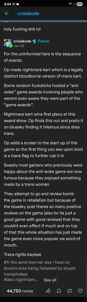 For the uninformed here is the sequence of events:

Op made nightmare kart which is a legally distinct bloodborne version of mario kart. 

Some random fucksticks hosted a “anti woke” game awards involving people who werent even aware they were part of the “game awards”. 

Nightmare kart wins first place at this award show. Op finds this out and posts it on bluesky finding it hilarious since shes trans.

Op adds a screen to the start up of the game so the first thing you see upon boot is a trans flag to further rub it in

Sweaty incel gamers who previously were happy about the anti woke game are now furious because they enjoyed something made by a trans woman 

They attempt to go and review bomb the game in retaliation but because of the bluesky post theres so many positive reviews on the game (also bc its just a good game with good reviews) that they couldnt even effect if much and on top of that this whole situation has just made the game even more popular via word of mouth. 

Trans rights baybee