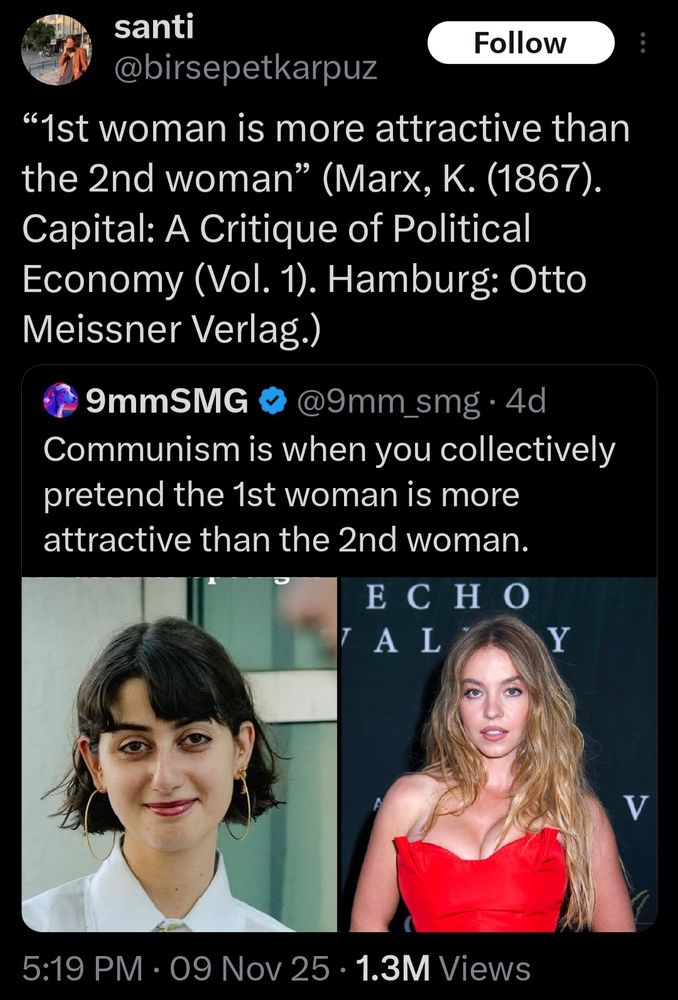 Its a photo of the wife of 
Zohran Mamdani her name is
Rama Duwaji and she's side by side with actor Sydney Sweeney  and its a quote from Twitter reading "santi
@birsepetkarpuz

"1st woman is more attractive than
the 2nd woman" (Marx, K. (1867).
Capital: A Critique of Political
Economy (Vol. 1). Hamburg: Otto
Meissner Verlag.

9mmSMG
@9mm_smg . 4c
Communism is when you collectively
retend the 1st woman is more
attractive than the 2nd woman."


5:19 PM.Nov 9th 2025 .1.3M Views

