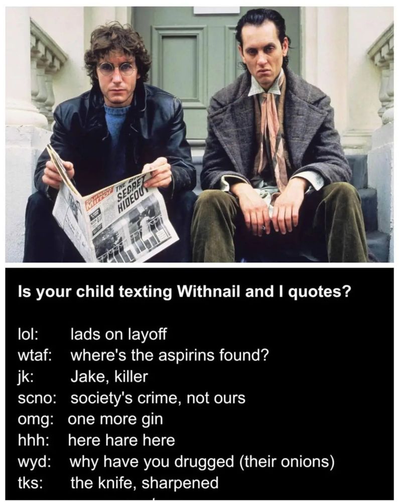 Is your child texting Withnail and I quotes?
lol: lads on layoff
wtaf: where's the aspirins found?  Jk: Jake, killer. Scno: societies crime not ours
 Omg: one more gin. Hhh: here hare here. Wyd: why have you drugged (their onions) 
 Tks: the knife sharpened . Its a meme or memes for the movie its a joke
 Wyd

