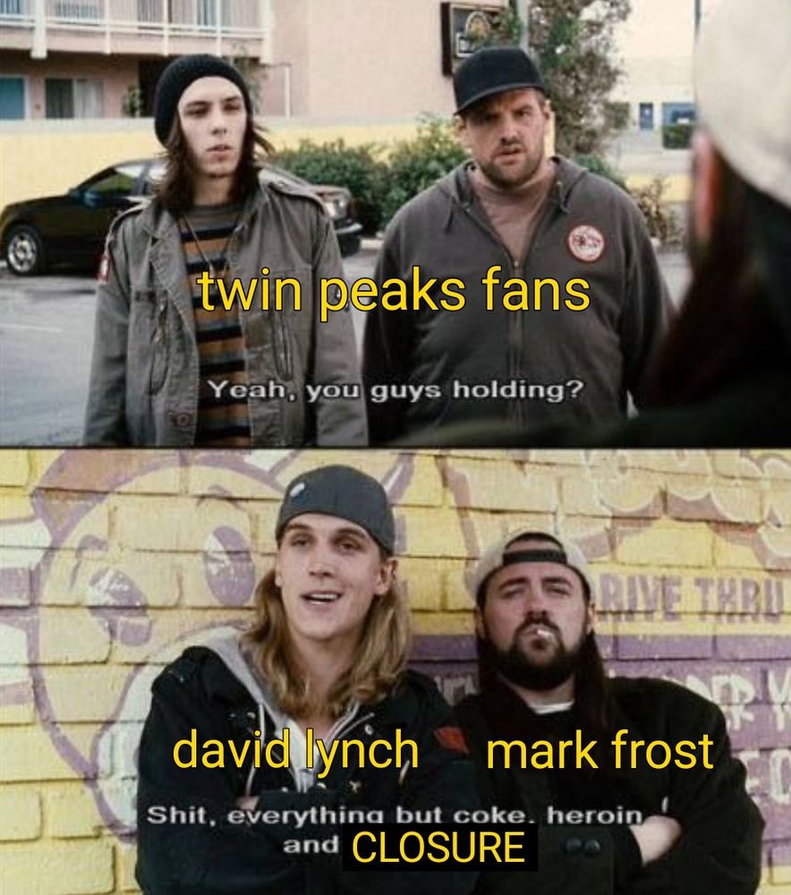 its a twin peaks clerks or silent bob and jay mashup meme the top panel shows too kids trying to buy drugs and it reads "twin peaks fans" they ask  "Yeah you guys holding?" below the boys respond as David Lynch and Mark Frost "Shit, everything but coke heroin and closure" memes 