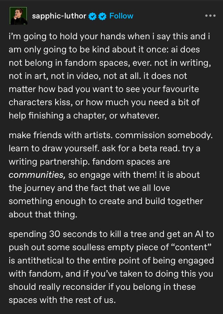 A screenshot of a Tumblr post from sapphic-luthor that says:

I'm going to hold your hands when I say this and I am only going to be kind about it once: AI does not belong in fandom spaces, ever. not in writing, not in art, not in video, not at all. It does not matter how bad you want to see your favourite characters kiss, or how much you need a bit of help finishing a chapter, or whatever.

Make friends with artists. commission somebody. Learn to draw yourself. Ask for a beta read. Try a writing partnership. Fandom spaces are communities, so engage with them! It is about the journey and the fact that we all love something enough to create and build together about that thing.

Spending 30 seconds to kill a tree and get an Al to push out some soulless empty piece of "content" is antithetical to the entire point of being engaged with fandom, and if you've taken to doing this you should really reconsider if you belong in these spaces with the rest of us.