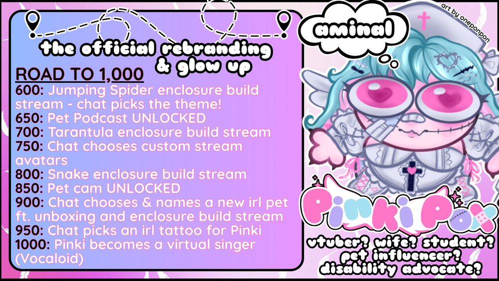 There is a chibi illustration of PinkiPox's character (art done by OnePonPon) to the right with a thought bubble saying "aminal" (animal spelled incorrectly on purpose) above her head. Below her feet is a logo that reads "PinkiPox" and below the text reads "vtuber? wife? student? pet influencer? disability advocate?" and the text box to the left is titled "the official rebranding & glow up": "road to 1,000. 600: jumping spider enclosure build stream - chat picks the theme! 650: Pet Podcast UNLOCKED. 700: Tarantula enclosure build stream. 750: Chat chooses custom stream avatars. 800: Snake enclosure build stream. 850: Pet cam UNLOCKED. 900: Chat chooses & names a new irl pet ft. unboxing and enclosure build stream. 950: Chat picks an irl tattoo for Pinki. 1000: Pinki becomes a virtual singer (Vocaloid)"