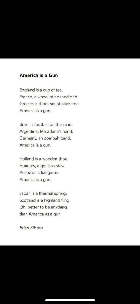 Poem: America is a gun, by Brian Bilston: England is a cup of tea. France, a wheel of ripened brie. Greece, a short, squat olive tree. America is a gun. Brazil is football on the sand. Argentina, Maradona's hand. Germany, an oompah band. America is a gun. Holland is a wooden shoe. Hungary, a goulash stew. Australia, a kangaroo. America is a gun. Japan is a thermal spring. Scotland is a highland fling. Oh, better to be anything than America as a gun.