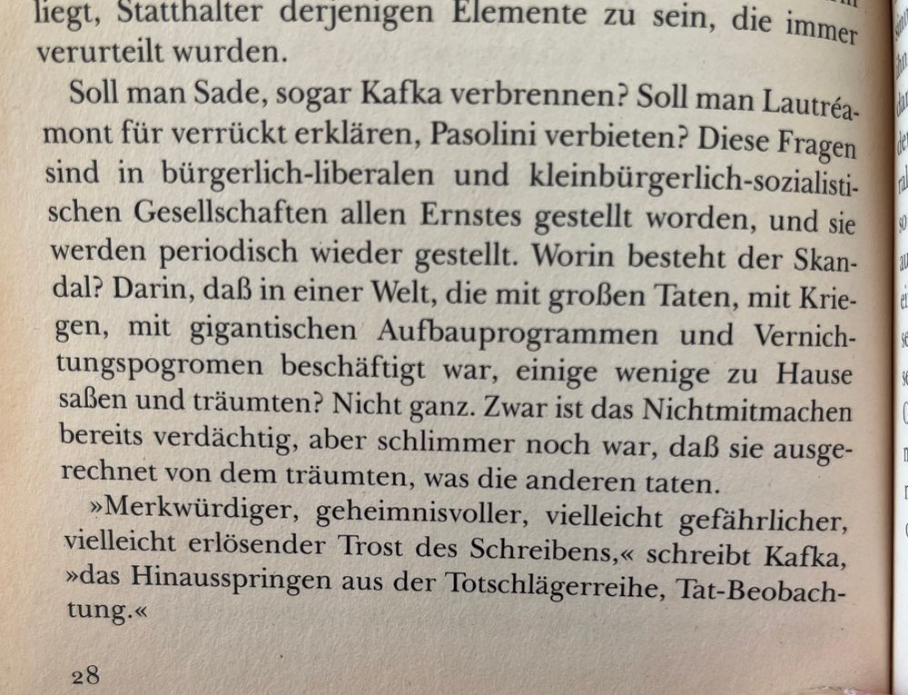 Soll man Sade, sogar Kafka verbrennen? Soll man Lautréa-mont für verrückt erklären, Pasolini verbieten? Diese Fragen sind in bürgerlich-liberalen und kleinbürgerlich-sozialisti-schen Gesellschaften allen Ernstes gestellt worden, und sie werden periodisch wieder gestellt. Worin besteht der Skan-dal? Darin, daß in einer Welt, die mit großen Taten, mit Krie-gen, mit gigantischen Aufbauprogrammen und Vernich-tungspogromen beschäftigt war, einige wenige zu Hause saßen und träumten? Nicht ganz. Zwar ist das Nichtmitmachen bereits verdächtig, aber schlimmer noch war, daß sie ausgerechnet von dem träumten, was die anderen taten.
»Merkwürdiger, geheimnisvoller, vielleicht gefährlicher, vielleicht erlösender Trost des Schreibens,« schreibt Kafka,
»das Hinausspringen aus der Totschlägerreihe, Tat-Beobachung.« 