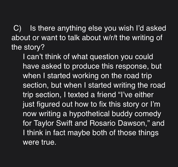 C)    Is there anything else you wish I’d asked about or want to talk about w/r/t the writing of the story?

I can’t think of what question you could have asked to produce this response, but when I started working on the road trip section, but when I started writing the road trip section, I texted a friend “I’ve either just figured out how to fix this story or I’m now writing a hypothetical buddy comedy for Taylor Swift and Rosario Dawson,” and I think in fact maybe both of those things were true.