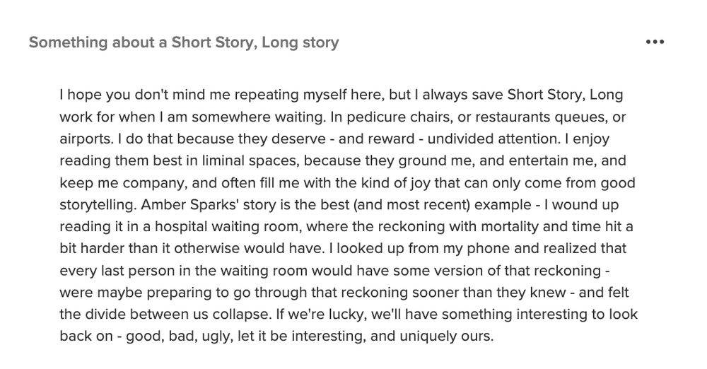 Something about a Short Story, Long story

I hope you don't mind me repeating myself here, but I always save Short Story, Long work for when I am somewhere waiting. In pedicure chairs, or restaurants queues, or airports. I do that because they deserve - and reward - undivided attention. I enjoy reading them best in liminal spaces, because they ground me, and entertain me, and keep me company, and often fill me with the kind of joy that can only come from good storytelling. Amber Sparks' story is the best (and most recent) example - I wound up reading it in a hospital waiting room, where the reckoning with mortality and time hit a bit harder than it otherwise would have. I looked up from my phone and realized that every last person in the waiting room would have some version of that reckoning - were maybe preparing to go through that reckoning sooner than they knew - and felt the divide between us collapse. If we're lucky, we'll have something interesting to look back on - good, bad, ugly, let it be interesting, and uniquely ours.