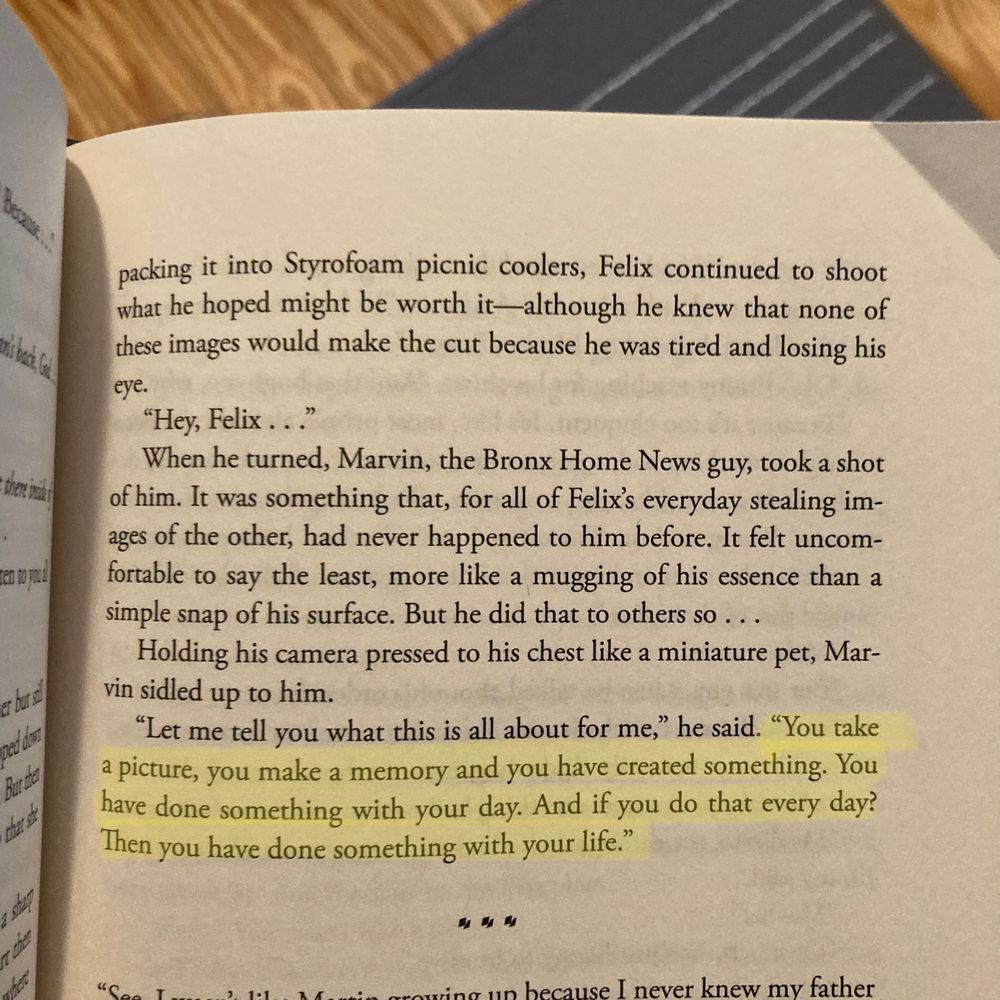 …packing it into Styrofoam picnic coolers, Felix continued to shoot what he hoped might be worth it--although he knew that none of these images would make the cut because he was tired and losing his
eye.
"Hey, Felix..."
When he turned, Marvin, the Bronx Home News guy, took a shot of him. It was something that, for all of Felix's everyday stealing images of the other, had never happened to him before. It felt uncomfortable to say the least, more like a mugging of his essence than a simple snap of his surface. But he did that to others so.
Holding his camera pressed to his chest like a miniature pet, Marvin sidled up to him.
"Let me tell you what this is all about for me," he said. "You take a picture, you make a memory and you have created something. You have done something with your day. And if you do that every day? Then you have done something with your life."